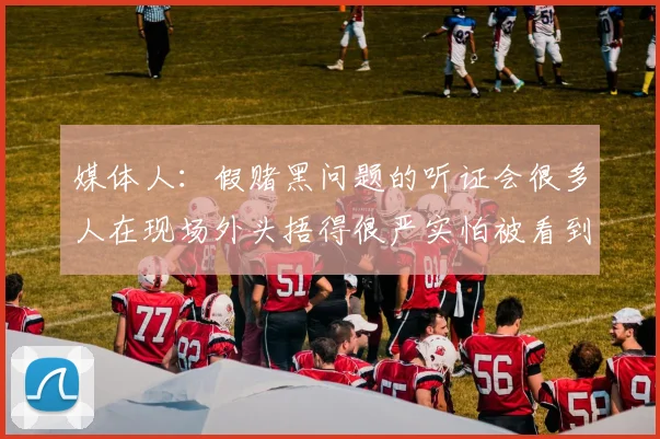 媒体人：假赌黑问题的听证会很多人在现场外头捂得很严实怕被看到
