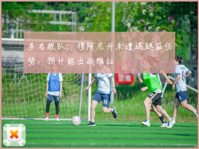 多名跟队：穆阿尼并未遭遇腿筋伤势，预计能出战维拉