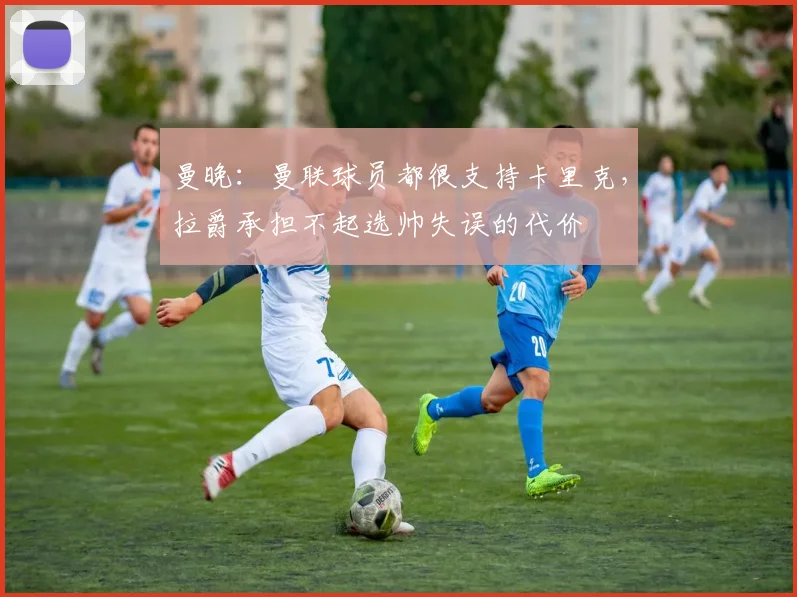 曼晚：曼联球员都很支持卡里克，拉爵承担不起选帅失误的代价