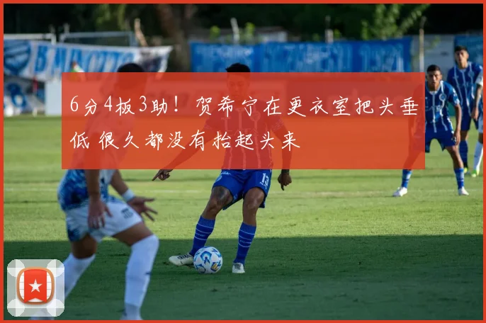 6分4板3助！贺希宁在更衣室把头垂低 很久都没有抬起头来